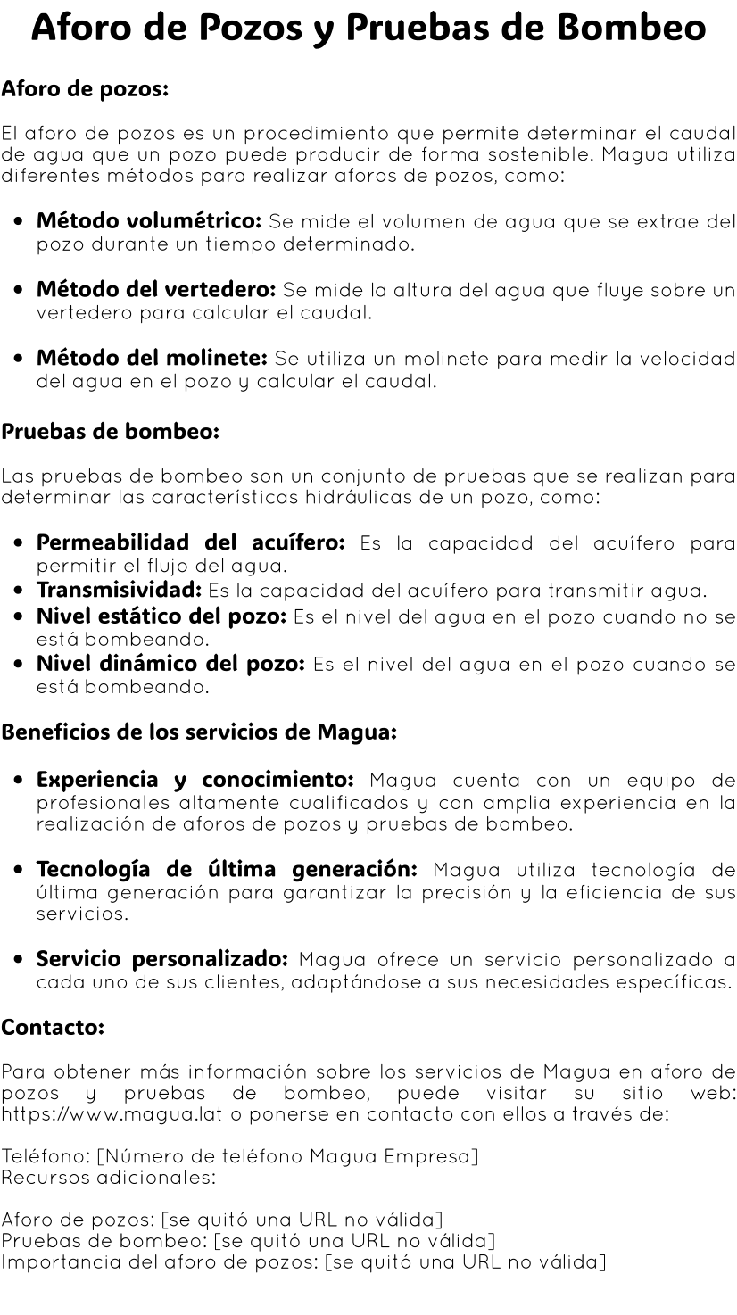 Aforo de Pozos y Pruebas de Bombeo  Aforo de pozos:  El aforo de pozos es un procedimiento que permite determinar el caudal de agua que un pozo puede producir de forma sostenible. Magua utiliza diferentes métodos para realizar aforos de pozos, como:  •	Método volumétrico: Se mide el volumen de agua que se extrae del pozo durante un tiempo determinado.  •	Método del vertedero: Se mide la altura del agua que fluye sobre un vertedero para calcular el caudal.  •	Método del molinete: Se utiliza un molinete para medir la velocidad del agua en el pozo y calcular el caudal.  Pruebas de bombeo:  Las pruebas de bombeo son un conjunto de pruebas que se realizan para determinar las características hidráulicas de un pozo, como:  •	Permeabilidad del acuífero: Es la capacidad del acuífero para permitir el flujo del agua. •	Transmisividad: Es la capacidad del acuífero para transmitir agua. •	Nivel estático del pozo: Es el nivel del agua en el pozo cuando no se está bombeando. •	Nivel dinámico del pozo: Es el nivel del agua en el pozo cuando se está bombeando.  Beneficios de los servicios de Magua:  •	Experiencia y conocimiento: Magua cuenta con un equipo de profesionales altamente cualificados y con amplia experiencia en la realización de aforos de pozos y pruebas de bombeo.  •	Tecnología de última generación: Magua utiliza tecnología de última generación para garantizar la precisión y la eficiencia de sus servicios.  •	Servicio personalizado: Magua ofrece un servicio personalizado a cada uno de sus clientes, adaptándose a sus necesidades específicas.  Contacto:  Para obtener más información sobre los servicios de Magua en aforo de pozos y pruebas de bombeo, puede visitar su sitio web: https://www.magua.lat o ponerse en contacto con ellos a través de:  Teléfono: [Número de teléfono Magua Empresa] Recursos adicionales:  Aforo de pozos: [se quitó una URL no válida] Pruebas de bombeo: [se quitó una URL no válida] Importancia del aforo de pozos: [se quitó una URL no válida]